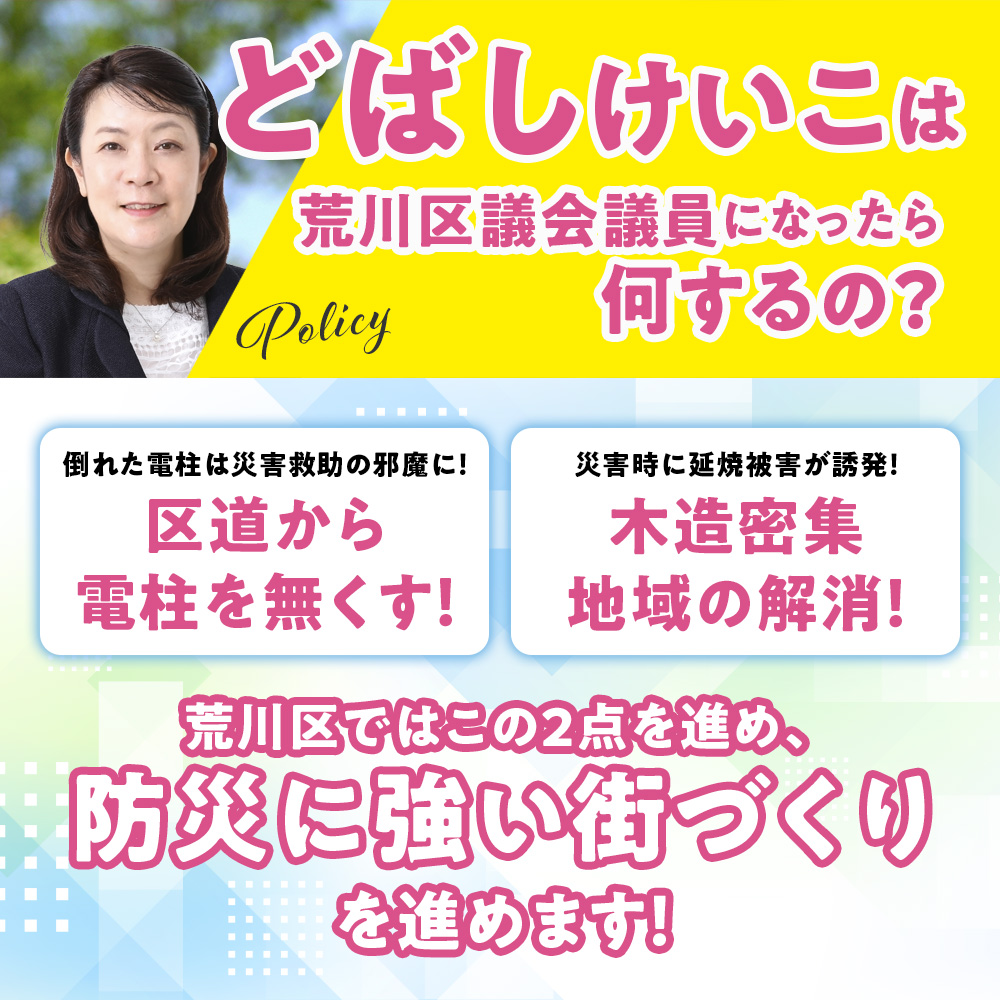 荒川区議会議員候補　どばしけいこ　政策　防災に強い街づくり　無電柱化　電柱をなくす　木造密集地域の解消