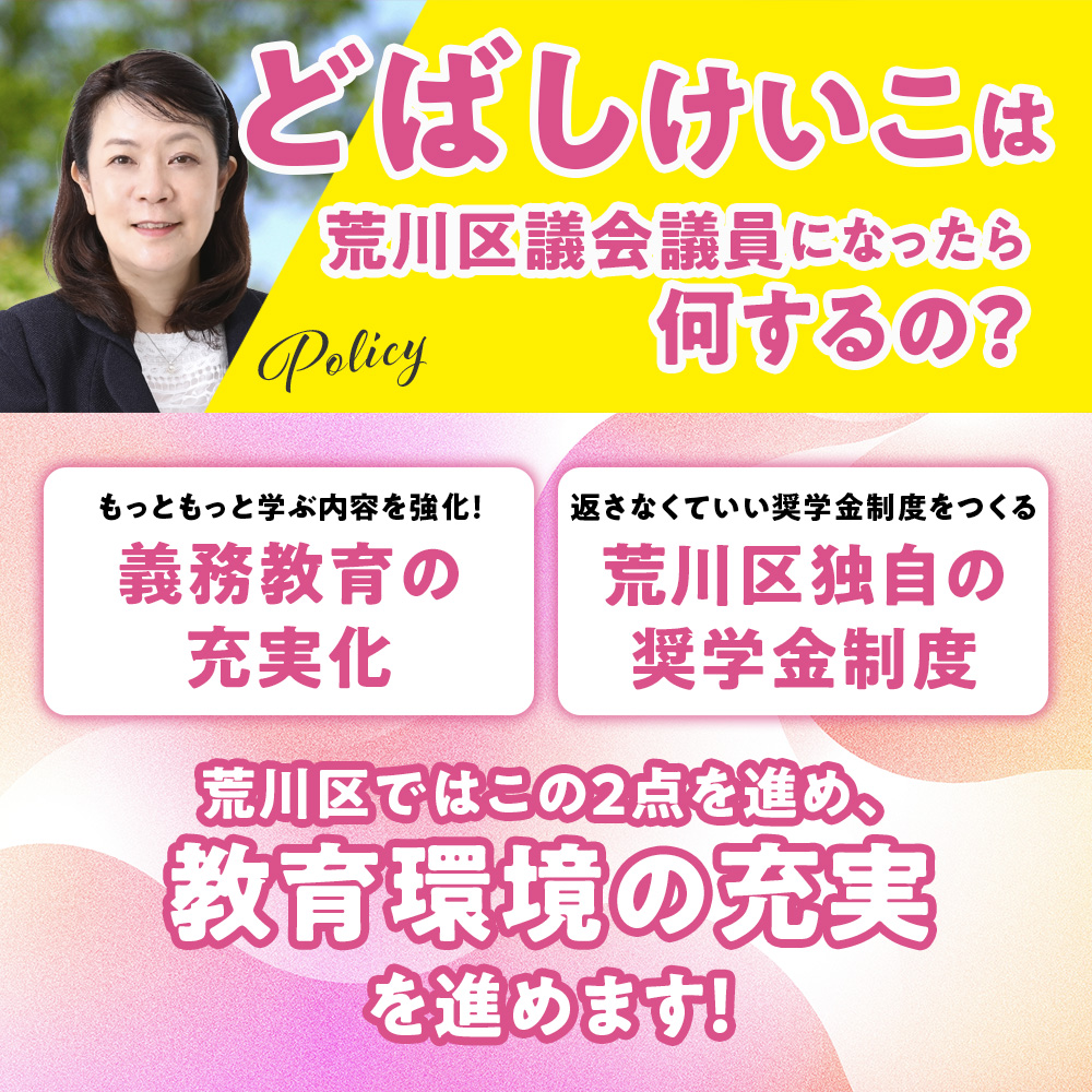 荒川区議会議員候補　どばしけいこ　義務教育の充実化　返さなくていい奨学金制度をつくる　荒川区独自の奨学金制度　教育環境の充実　子ども　みらい